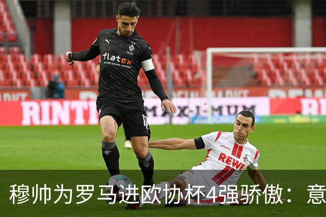 穆帅为罗马进欧协杯4强骄傲：意甲只我们还在踢欧战